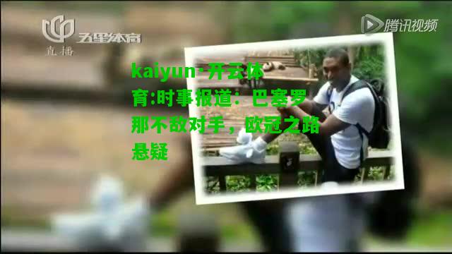 kaiyun·开云体育:时事报道：巴塞罗那不敌对手，欧冠之路悬疑