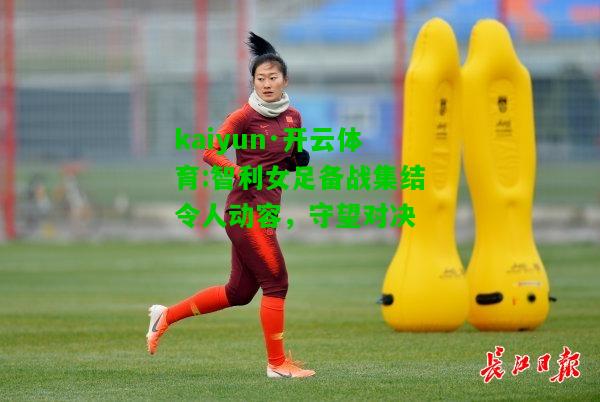 kaiyun·开云体育:智利女足备战集结令人动容，守望对决