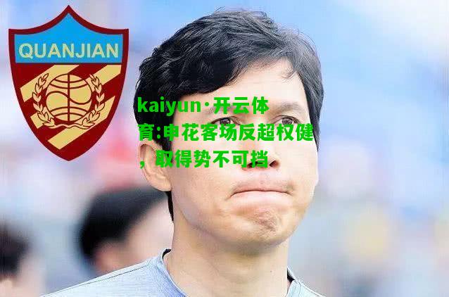 kaiyun·开云体育:申花客场反超权健，取得势不可挡