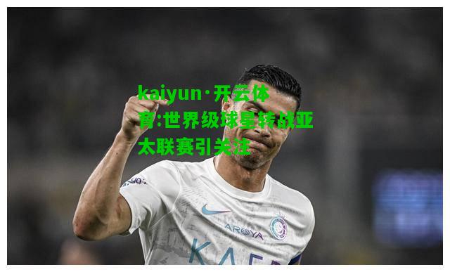 kaiyun·开云体育:世界级球星转战亚太联赛引关注